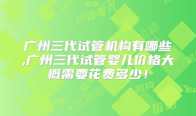 广州三代试管机构有哪些,广州三代试管婴儿价格大概需要花费多少!