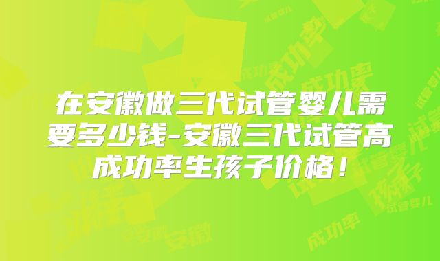 在安徽做三代试管婴儿需要多少钱-安徽三代试管高成功率生孩子价格！
