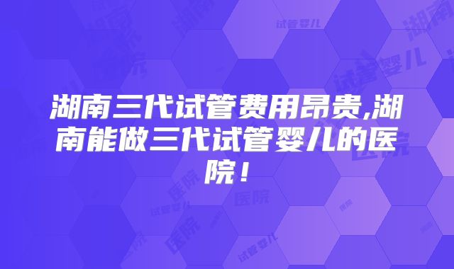 湖南三代试管费用昂贵,湖南能做三代试管婴儿的医院!