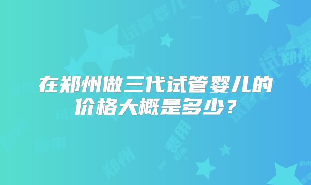 在郑州做三代试管婴儿的价格大概是多少？