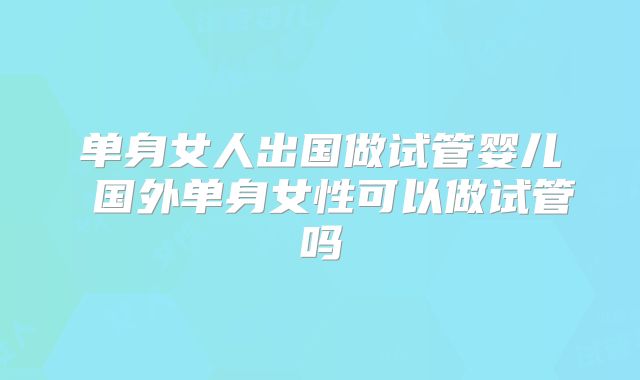 单身女人出国做试管婴儿 国外单身女性可以做试管吗