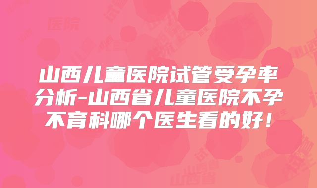 山西儿童医院试管受孕率分析-山西省儿童医院不孕不育科哪个医生看的好!