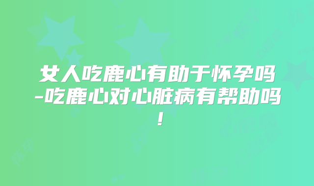 女人吃鹿心有助于怀孕吗-吃鹿心对心脏病有帮助吗！