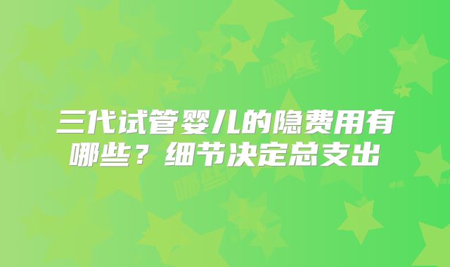 三代试管婴儿的隐费用有哪些?细节决定总支出