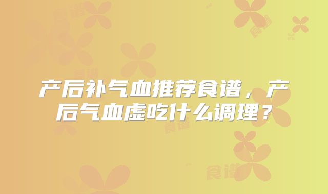 产后补气血推荐食谱，产后气血虚吃什么调理？