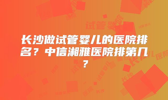 长沙做试管婴儿的医院排名？中信湘雅医院排第几？