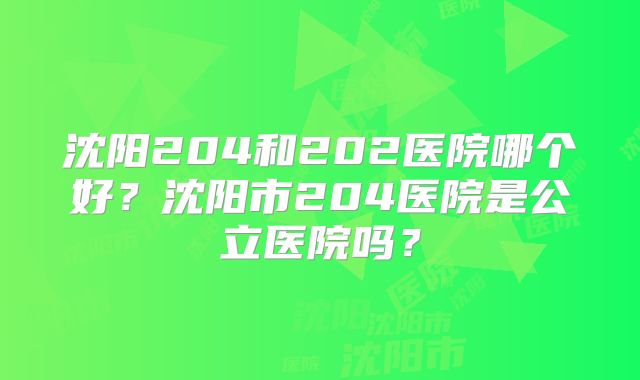 沈阳204和202医院哪个好?沈阳市204医院是公立医院吗?