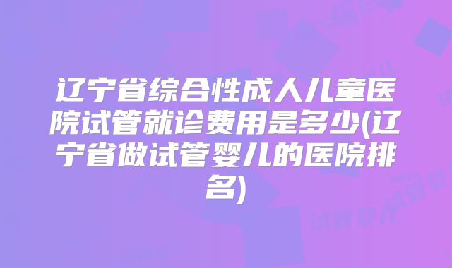辽宁省综合性成人儿童医院试管就诊费用是多少(辽宁省做试管婴儿的医院排名)