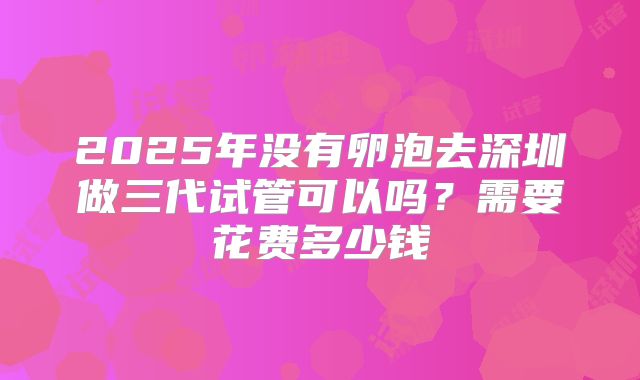 2025年没有卵泡去深圳做三代试管可以吗？需要花费多少钱