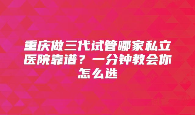 重庆做三代试管哪家私立医院靠谱？一分钟教会你怎么选