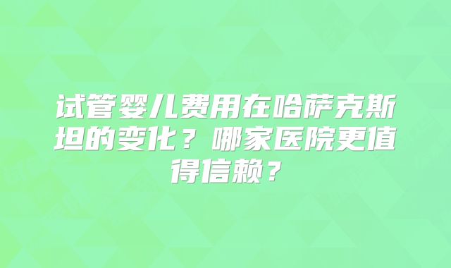 试管婴儿费用在哈萨克斯坦的变化？哪家医院更值得信赖？