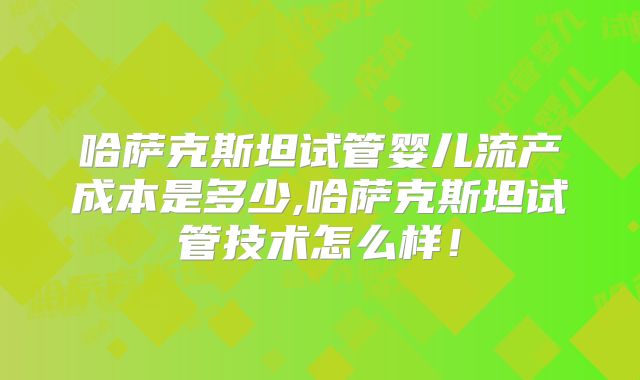 哈萨克斯坦试管婴儿流产成本是多少,哈萨克斯坦试管技术怎么样！