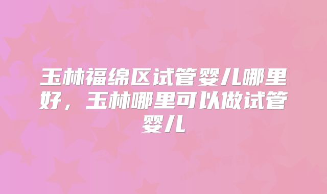 玉林福绵区试管婴儿哪里好，玉林哪里可以做试管婴儿