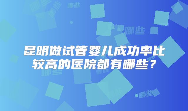 昆明做试管婴儿成功率比较高的医院都有哪些？