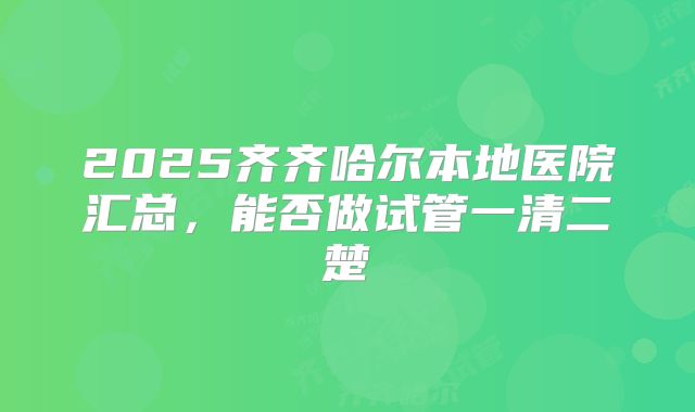 2025齐齐哈尔本地医院汇总,能否做试管一清二楚