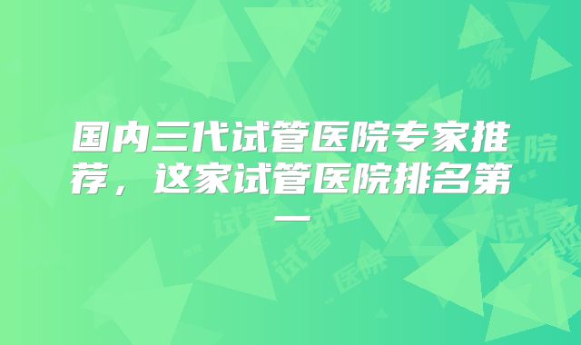 国内三代试管医院专家推荐，这家试管医院排名第一