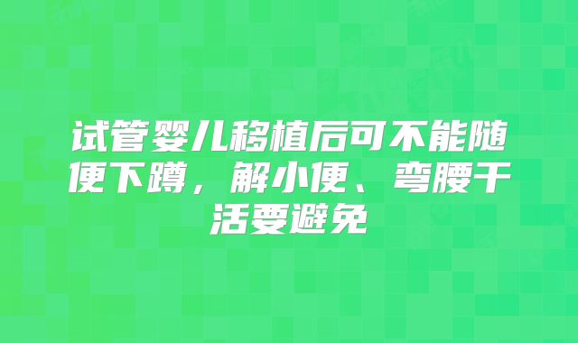 试管婴儿移植后可不能随便下蹲,解小便、弯腰干活要避免