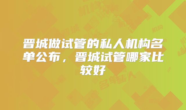 晋城做试管的私人机构名单公布，晋城试管哪家比较好