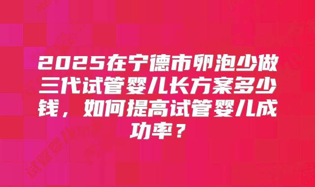 2025在宁德市卵泡少做三代试管婴儿长方案多少钱，如何提高试管婴儿成功率？