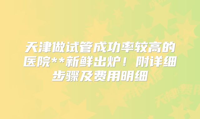 天津做试管成功率较高的医院**新鲜出炉！附详细步骤及费用明细