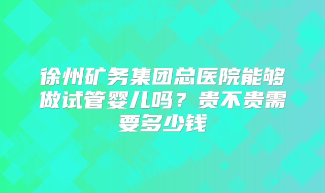 徐州矿务集团总医院能够做试管婴儿吗?贵不贵需要多少钱
