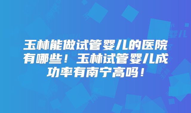玉林能做试管婴儿的医院有哪些！玉林试管婴儿成功率有南宁高吗！