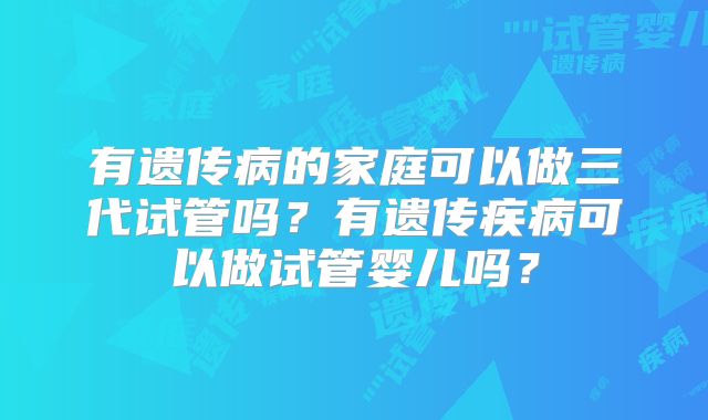 有遗传病的家庭可以做三代试管吗?有遗传疾病可以做试管婴儿吗?