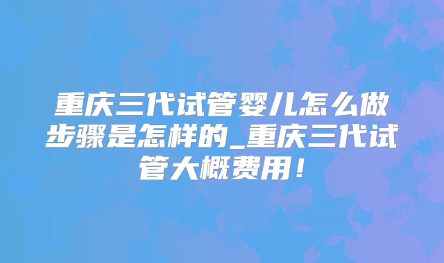 重庆三代试管婴儿怎么做步骤是怎样的_重庆三代试管大概费用！