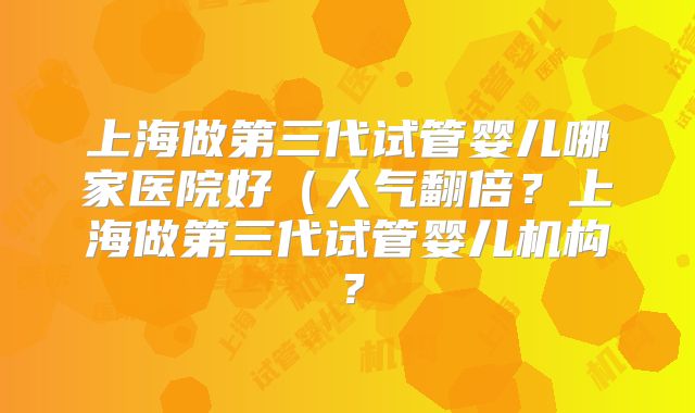 上海做第三代试管婴儿哪家医院好(人气翻倍?上海做第三代试管婴儿机构?