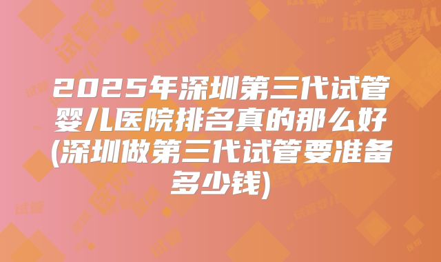 2025年深圳第三代试管婴儿医院排名真的那么好(深圳做第三代试管要准备多少钱)