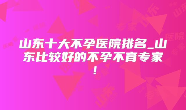 山东十大不孕医院排名_山东比较好的不孕不育专家！