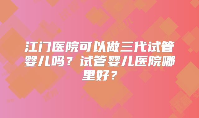 江门医院可以做三代试管婴儿吗？试管婴儿医院哪里好？
