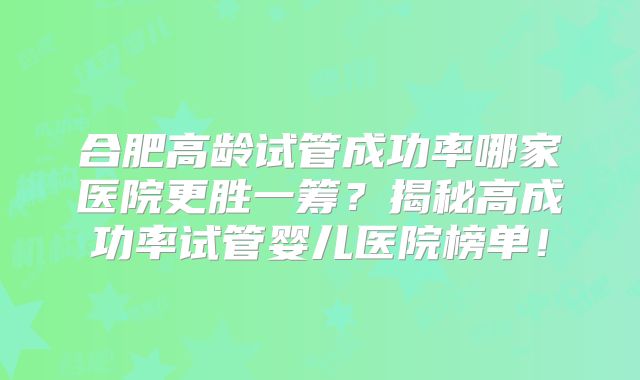 合肥高龄试管成功率哪家医院更胜一筹？揭秘高成功率试管婴儿医院榜单！