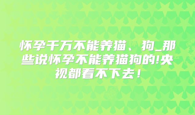 怀孕千万不能养猫、狗_那些说怀孕不能养猫狗的!央视都看不下去!
