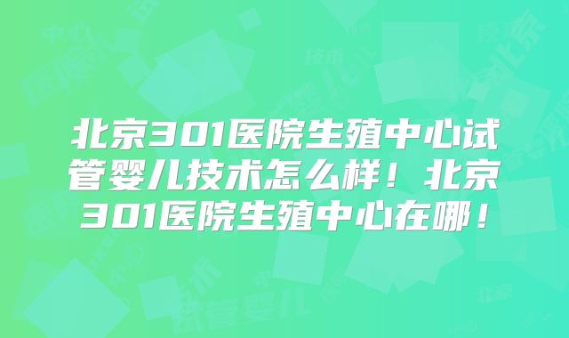北京301医院生殖中心试管婴儿技术怎么样！北京301医院生殖中心在哪！