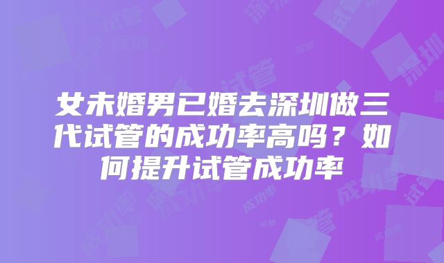 女未婚男已婚去深圳做三代试管的成功率高吗？如何提升试管成功率
