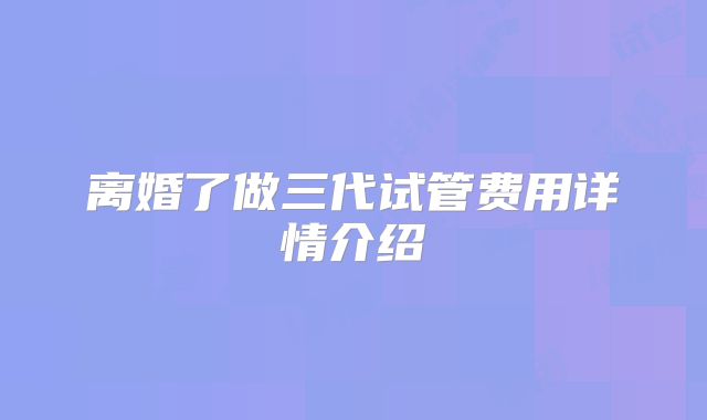 离婚了做三代试管费用详情介绍