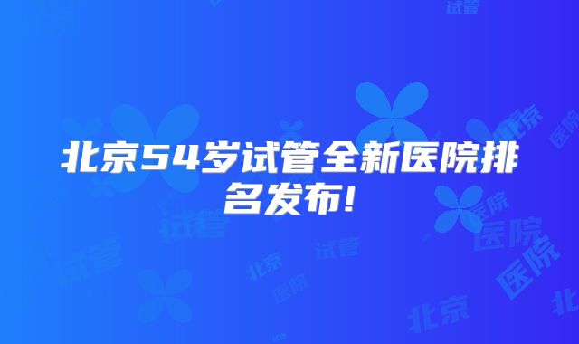 北京54岁试管全新医院排名发布!