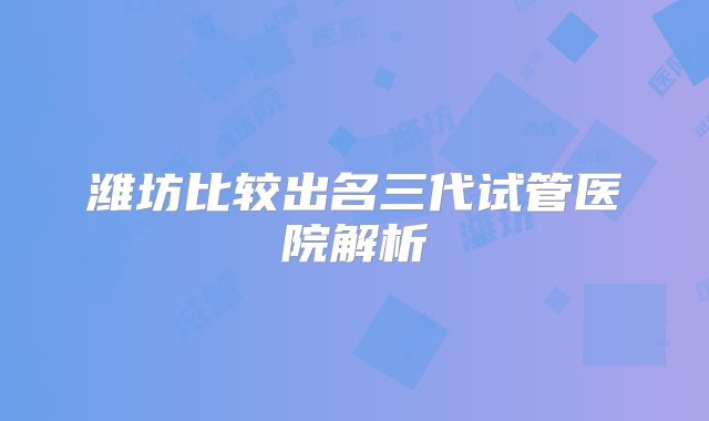 潍坊比较出名三代试管医院解析