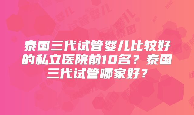 泰国三代试管婴儿比较好的私立医院前10名?泰国三代试管哪家好?