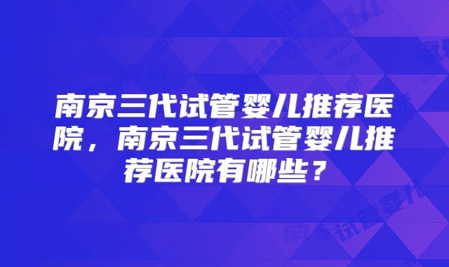 南京三代试管婴儿推荐医院，南京三代试管婴儿推荐医院有哪些？