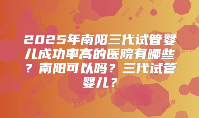 2025年南阳三代试管婴儿成功率高的医院有哪些？南阳可以吗？三代试管婴儿？