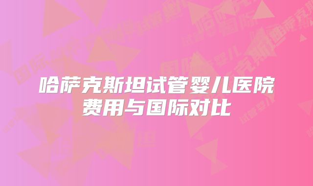 哈萨克斯坦试管婴儿医院费用与国际对比