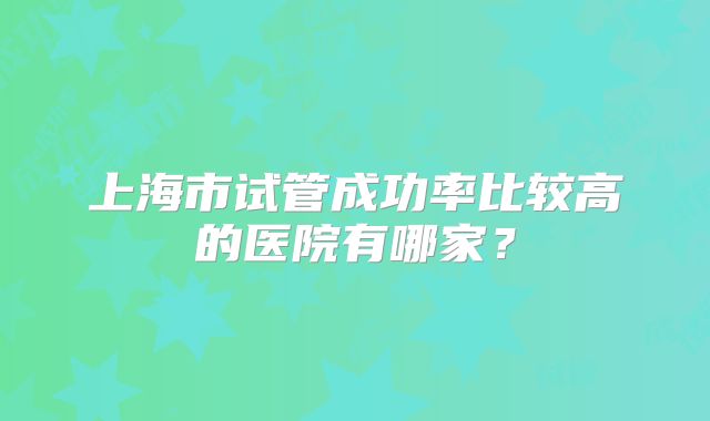 上海市试管成功率比较高的医院有哪家？