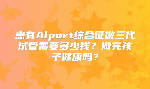 患有Alport综合征做三代试管需要多少钱？做完孩子健康吗？