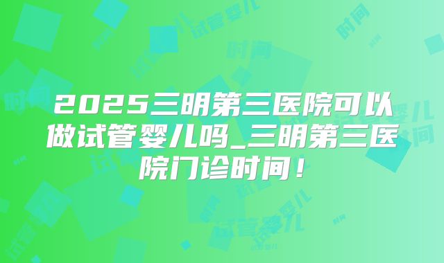 2025三明第三医院可以做试管婴儿吗_三明第三医院门诊时间!