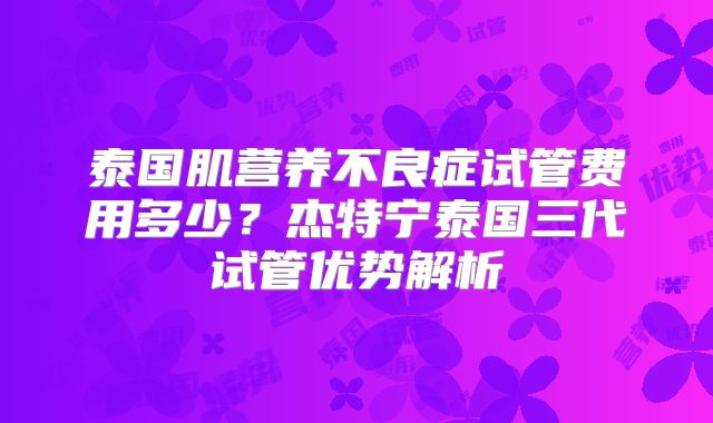 泰国肌营养不良症试管费用多少？杰特宁泰国三代试管优势解析