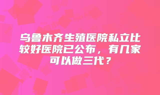 乌鲁木齐生殖医院私立比较好医院已公布,有几家可以做三代?