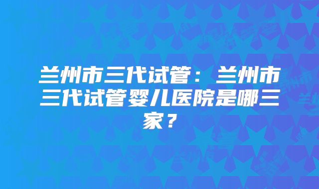 兰州市三代试管:兰州市三代试管婴儿医院是哪三家?