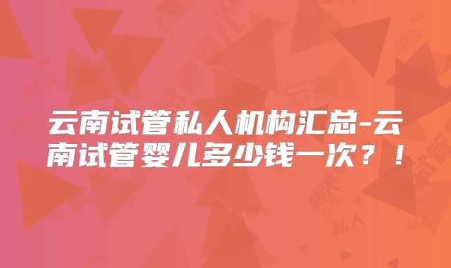 云南试管私人机构汇总-云南试管婴儿多少钱一次？！